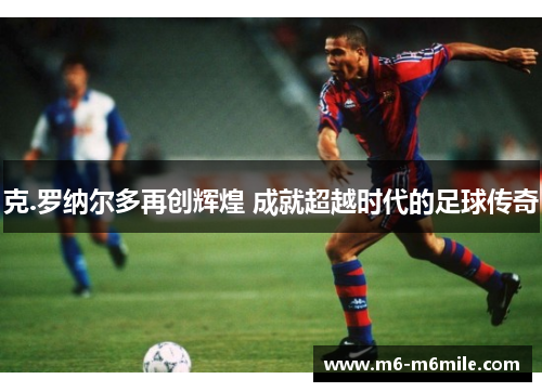 克.罗纳尔多再创辉煌 成就超越时代的足球传奇